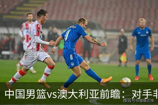 中国男篮vs澳大利亚前瞻：对手非最强阵容，男篮磨合阵容是首要目标